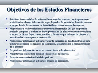 Objetivos de los Estados FinancierosObjetivos de los Estados Financieros
 Satisfacer la necesidades de información de aquellas personas que tengan menosSatisfacer la necesidades de información de aquellas personas que tengan menos
posibilidad de obtener información y que dependen de los estados financieros comoposibilidad de obtener información y que dependen de los estados financieros como
principal fuente de esta acerca de las actividades económicas de la empresa.principal fuente de esta acerca de las actividades económicas de la empresa.
 Proporcionar a los inversionistas y acreedores información útil que les permitaProporcionar a los inversionistas y acreedores información útil que les permita
predecir, comparar y evaluar los flujos potenciales de efectivo en cuanto conciernepredecir, comparar y evaluar los flujos potenciales de efectivo en cuanto concierne
al monto de dichos flujos, su oportunidad o fechas en que se hayan de obtener eal monto de dichos flujos, su oportunidad o fechas en que se hayan de obtener e
incertidumbre con respecto a su obtención.incertidumbre con respecto a su obtención.
 Proporcionar información útil para evaluar la capacidad de la administración paraProporcionar información útil para evaluar la capacidad de la administración para
utilizar con eficacia los recursos de la empresa, alcanzando asi la meta primordialutilizar con eficacia los recursos de la empresa, alcanzando asi la meta primordial
de la empresade la empresa
 Proporcionar información sobre las transacciones y demás eventos.Proporcionar información sobre las transacciones y demás eventos.
 Presentar una estado de la posición financiera de la empresa.Presentar una estado de la posición financiera de la empresa.
 Presentar una estado de utilidad del periodo.Presentar una estado de utilidad del periodo.
 Proporcionar información útil para el proceso de predicción.Proporcionar información útil para el proceso de predicción.
 