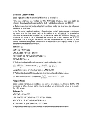 Ejercicios Desarrollados
Caso 1 (Evaluando el rendimiento sobre la inversión)
Para una empresa con ventas por UM 1’200,000 anuales, con una razón de
rotación de activos totales para el año de 5 y utilidades netas de UM 24,000.
a) Determinar el rendimiento sobre la inversión o poder de obtención de utilidades
que tiene la empresa.
b) La Gerencia, modernizando su infraestructura instaló sistemas computarizados
en todas sus tiendas, para mejorar la eficiencia en el control de inventarios,
minimizar errores de los empleados y automatizar todos los sistemas de atención
y control. El impacto de la inversión en activos del nuevo sistema es el 20%,
esperando que el margen de utilidad neta se incremente de 2% hoy al 3%. Las
ventas permanecen iguales. Determinar el efecto del nuevo equipo sobre la razón
de rendimiento sobre la inversión.
Solución (a)
VENTAS = 1’200,000
UTILIDADES NETAS = 24,000
ROTACION DE ACTIVOS TOTALES = 5
ACTIVO TOTAL = x
1º Aplicando el ratio (9), calculamos el monto del activo total:



Luego la inversión en el activo total es UM 240,000
2º Aplicando el ratio (16) calculamos el rendimiento sobre la inversión:



Respuesta (a)
Cada unidad monetaria invertido en los activos produjo un rendimiento de UM 0.10
centavos al año o lo que es lo mismo, produjo un rendimiento sobre la inversión
del 10% anual.
Solución (b)
VENTAS = 1’200,000
UTILIDADES NETAS (1’200,000*0.03) = 36,000
ROTACION DE ACTIVOS TOTALES = 5
ACTIVO TOTAL (240,000/0.80) = 300,000
1º Aplicando el ratio (16) calculamos el rendimiento sobre la inversión:
 