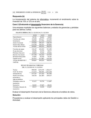 Respuesta (b)
La incorporación del sistema de informática, incrementó el rendimiento sobre la
inversión de 10% a 12% en el año.
Caso 2 (Evaluando el desempeño financiero de la Gerencia)
Una empresa mostraba los siguientes balances y estados de ganancias y pérdidas
para los últimos 3 años:




Evaluar el desempeño financiero de la Gerencia utilizando el análisis de ratios.
Solución:
Procedemos a evaluar el desempeño aplicando los principales ratios de Gestión o
Actividad:
 