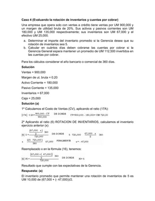 Caso 4 (Evaluando la rotación de inventarios y cuentas por cobrar)
Una empresa que opera solo con ventas a crédito tiene ventas por UM 900,000 y
un margen de utilidad bruta de 20%. Sus activos y pasivos corrientes son UM
180,000 y UM 135,000 respectivamente; sus inventarios son UM 67,000 y el
efectivo UM 25,000.
 a. Determinar el importe del inventario promedio si la Gerencia desea que su
    rotación de inventarios sea 5.
 b. Calcular en cuántos días deben cobrarse las cuentas por cobrar si la
    Gerencia General espera mantener un promedio de UM 112,500 invertidos en
    las cuentas por cobrar.

Para los cálculos considerar el año bancario o comercial de 360 días.
Solución
Ventas = 900,000
Margen de ut. bruta = 0.20
Activo Corriente = 180,000
Pasivo Corriente = 135,000
Inventarios = 67,000
Caja = 25,000
Solución (a)
1º Calculamos el Costo de Ventas (CV), aplicando el ratio (17A):



2º Aplicando el ratio (6) ROTACION DE INVENTARIOS, calculamos el inventario
ejercicio anterior (x):




Reemplazado x en la fórmula (16), tenemos:




Resultado que cumple con las expectativas de la Gerencia.
Respuesta: (a)
El inventario promedio que permite mantener una rotación de inventarios de 5 es
UM 10,000 de (67,000 + (- 47,000))/2.
 