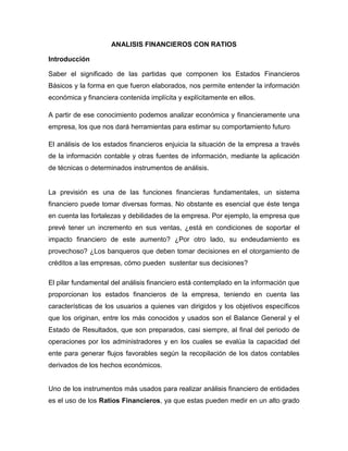 ANALISIS FINANCIEROS CON RATIOS

Introducción

Saber el significado de las partidas que componen los Estados Financieros
Básicos y la forma en que fueron elaborados, nos permite entender la información
económica y financiera contenida implícita y explícitamente en ellos.

A partir de ese conocimiento podemos analizar económica y financieramente una
empresa, los que nos dará herramientas para estimar su comportamiento futuro.

El análisis de los estados financieros enjuicia la situación de la empresa a través
de la información contable y otras fuentes de información, mediante la aplicación
de técnicas o determinados instrumentos de análisis.


La previsión es una de las funciones financieras fundamentales, un sistema
financiero puede tomar diversas formas. No obstante es esencial que éste tenga
en cuenta las fortalezas y debilidades de la empresa. Por ejemplo, la empresa que
prevé tener un incremento en sus ventas, ¿está en condiciones de soportar el
impacto financiero de este aumento? ¿Por otro lado, su endeudamiento es
provechoso? ¿Los banqueros que deben tomar decisiones en el otorgamiento de
créditos a las empresas, cómo pueden sustentar sus decisiones?

El pilar fundamental del análisis financiero está contemplado en la información que
proporcionan los estados financieros de la empresa, teniendo en cuenta las
características de los usuarios a quienes van dirigidos y los objetivos específicos
que los originan, entre los más conocidos y usados son el Balance General y el
Estado de Resultados, que son preparados, casi siempre, al final del periodo de
operaciones por los administradores y en los cuales se evalúa la capacidad del
ente para generar flujos favorables según la recopilación de los datos contables
derivados de los hechos económicos.


Uno de los instrumentos más usados para realizar análisis financiero de entidades
es el uso de los Ratios Financieros, ya que estas pueden medir en un alto grado
 