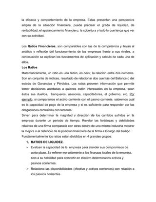 la eficacia y comportamiento de la empresa. Estas presentan una perspectiva
amplia de la situación financiera, puede precisar el grado de liquidez, de
rentabilidad, el apalancamiento financiero, la cobertura y todo lo que tenga que ver
con su actividad.


Los Ratios Financieros, son comparables con las de la competencia y llevan al
análisis y reflexión del funcionamiento de las empresas frente a sus rivales, a
continuación se explican los fundamentos de aplicación y calculo de cada una de
ellos.
Los Ratios
Matemáticamente, un ratio es una razón, es decir, la relación entre dos números.
Son un conjunto de índices, resultado de relacionar dos cuentas del Balance o del
estado de Ganancias y Pérdidas. Los ratios proveen información que permite
tomar decisiones acertadas a quienes estén interesados en la empresa, sean
éstos sus dueños,       banqueros, asesores, capacitadores, el gobierno, etc. Por
ejemplo, si comparamos el activo corriente con el pasivo corriente, sabremos cuál
es la capacidad de pago de la empresa y si es suficiente para responder por las
obligaciones contraídas con terceros.
Sirven para determinar la magnitud y dirección de los cambios sufridos en la
empresa durante un periodo de tiempo. Revelar las fortalezas y debilidades
relativas de una firma comparada con otras dentro de una misma industria mostrar
la mejora o el deterioro de la posición financiera de la firma a lo largo del tiempo
Fundamentalmente los ratios están divididos en 4 grandes grupos:
   1. RATIOS DE LIQUIDEZ.
        Evalúan la capacidad de la empresa para atender sus compromisos de
         corto plazo. Se refieren no solamente a las finanzas totales de la empresa,
         sino a su habilidad para convertir en efectivo determinados activos y
         pasivos corrientes.
    Relaciona las disponibilidades (efectivo y activos corrientes) con relación a
         los pasivos corrientes
 