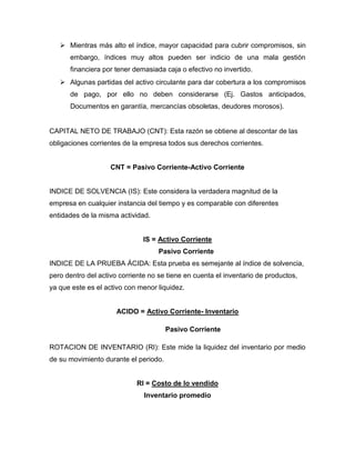  Mientras más alto el índice, mayor capacidad para cubrir compromisos, sin
      embargo, índices muy altos pueden ser indicio de una mala gestión
      financiera por tener demasiada caja o efectivo no invertido.
    Algunas partidas del activo circulante para dar cobertura a los compromisos
      de pago, por ello no deben considerarse (Ej. Gastos anticipados,
      Documentos en garantía, mercancías obsoletas, deudores morosos).


CAPITAL NETO DE TRABAJO (CNT): Esta razón se obtiene al descontar de las
obligaciones corrientes de la empresa todos sus derechos corrientes.


                    CNT = Pasivo Corriente-Activo Corriente


INDICE DE SOLVENCIA (IS): Este considera la verdadera magnitud de la
empresa en cualquier instancia del tiempo y es comparable con diferentes
entidades de la misma actividad.


                               IS = Activo Corriente
                                    Pasivo Corriente
INDICE DE LA PRUEBA ÁCIDA: Esta prueba es semejante al índice de solvencia,
pero dentro del activo corriente no se tiene en cuenta el inventario de productos,
ya que este es el activo con menor liquidez.


                      ACIDO = Activo Corriente- Inventario

                                       Pasivo Corriente

ROTACION DE INVENTARIO (RI): Este mide la liquidez del inventario por medio
de su movimiento durante el periodo.


                            RI = Costo de lo vendido
                               Inventario promedio
 