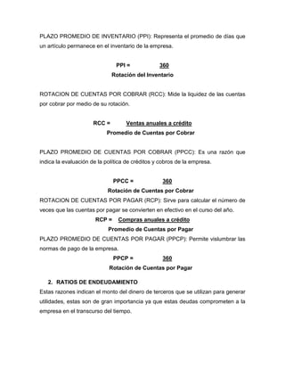 PLAZO PROMEDIO DE INVENTARIO (PPI): Representa el promedio de días que
un artículo permanece en el inventario de la empresa.


                               PPI =             360
                              Rotación del Inventario


ROTACION DE CUENTAS POR COBRAR (RCC): Mide la liquidez de las cuentas
por cobrar por medio de su rotación.


                      RCC =        Ventas anuales a crédito
                           Promedio de Cuentas por Cobrar


PLAZO PROMEDIO DE CUENTAS POR COBRAR (PPCC): Es una razón que
indica la evaluación de la política de créditos y cobros de la empresa.


                               PPCC =             360
                            Rotación de Cuentas por Cobrar
ROTACION DE CUENTAS POR PAGAR (RCP): Sirve para calcular el número de
veces que las cuentas por pagar se convierten en efectivo en el curso del año.
                       RCP =    Compras anuales a crédito
                            Promedio de Cuentas por Pagar
PLAZO PROMEDIO DE CUENTAS POR PAGAR (PPCP): Permite vislumbrar las
normas de pago de la empresa.
                               PPCP =             360
                            Rotación de Cuentas por Pagar

   2. RATIOS DE ENDEUDAMIENTO
Estas razones indican el monto del dinero de terceros que se utilizan para generar
utilidades, estas son de gran importancia ya que estas deudas comprometen a la
empresa en el transcurso del tiempo.
 