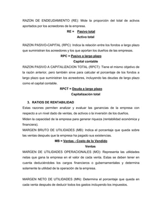 RAZON DE ENDEUDAMIENTO (RE): Mide la proporción del total de activos
aportados por los acreedores de la empresa.
                                RE = Pasivo total
                                      Activo total

RAZON PASIVO-CAPITAL (RPC): Indica la relación entre los fondos a largo plazo
que suministran los acreedores y los que aportan los dueños de las empresas.
                            RPC = Pasivo a largo plazo
                                    Capital contable
RAZON PASIVO A CAPITALIZACION TOTAL (RPCT): Tiene el mismo objetivo de
la razón anterior, pero también sirve para calcular el porcentaje de los fondos a
largo plazo que suministran los acreedores, incluyendo las deudas de largo plazo
como el capital contable.
                            RPCT = Deuda a largo plazo
                                  Capitalización total

   3. RATIOS DE RENTABILIDAD
Estas razones permiten analizar y evaluar las ganancias de la empresa con
respecto a un nivel dado de ventas, de activos o la inversión de los dueños.
Miden la capacidad de la empresa para generar riqueza (rentabilidad económica y
financiera).
MARGEN BRUTO DE UTILIDADES (MB): Indica el porcentaje que queda sobre
las ventas después que la empresa ha pagado sus existencias.
                       MB = Ventas - Costo de lo Vendido
                                            Ventas
MARGEN DE UTILIDADES OPERACIONALES (MO): Representa las utilidades
netas que gana la empresa en el valor de cada venta. Estas se deben tener en
cuenta deduciéndoles los cargos financieros o gubernamentales y determina
solamente la utilidad de la operación de la empresa.


MARGEN NETO DE UTILIDADES (MN): Determina el porcentaje que queda en
cada venta después de deducir todos los gastos incluyendo los impuestos.
 