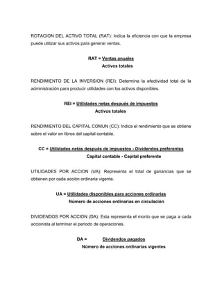 ROTACION DEL ACTIVO TOTAL (RAT): Indica la eficiencia con que la empresa
puede utilizar sus activos para generar ventas.


                                RAT = Ventas anuales
                                       Activos totales


RENDIMIENTO DE LA INVERSION (REI): Determina la efectividad total de la
administración para producir utilidades con los activos disponibles.


                  REI = Utilidades netas después de impuestos
                                   Activos totales


RENDIMIENTO DEL CAPITAL COMUN (CC): Indica el rendimiento que se obtiene
sobre el valor en libros del capital contable.


    CC = Utilidades netas después de impuestos - Dividendos preferentes
                              Capital contable - Capital preferente


UTILIDADES POR ACCION (UA): Representa el total de ganancias que se
obtienen por cada acción ordinaria vigente.


             UA = Utilidades disponibles para acciones ordinarias
                    Número de acciones ordinarias en circulación


DIVIDENDOS POR ACCION (DA): Esta representa el monto que se paga a cada
accionista al terminar el periodo de operaciones.


                         DA =          Dividendos pagados
                            Número de acciones ordinarias vigentes
 