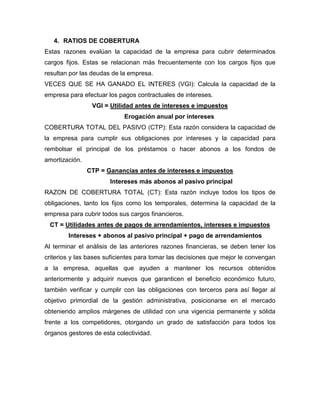 4. RATIOS DE COBERTURA
Estas razones evalúan la capacidad de la empresa para cubrir determinados
cargos fijos. Estas se relacionan más frecuentemente con los cargos fijos que
resultan por las deudas de la empresa.
VECES QUE SE HA GANADO EL INTERES (VGI): Calcula la capacidad de la
empresa para efectuar los pagos contractuales de intereses.
                 VGI = Utilidad antes de intereses e impuestos
                            Erogación anual por intereses
COBERTURA TOTAL DEL PASIVO (CTP): Esta razón considera la capacidad de
la empresa para cumplir sus obligaciones por intereses y la capacidad para
rembolsar el principal de los préstamos o hacer abonos a los fondos de
amortización.
                CTP = Ganancias antes de intereses e impuestos
                       Intereses más abonos al pasivo principal
RAZON DE COBERTURA TOTAL (CT): Esta razón incluye todos los tipos de
obligaciones, tanto los fijos como los temporales, determina la capacidad de la
empresa para cubrir todos sus cargos financieros.
 CT = Utilidades antes de pagos de arrendamientos, intereses e impuestos
        Intereses + abonos al pasivo principal + pago de arrendamientos
Al terminar el análisis de las anteriores razones financieras, se deben tener los
criterios y las bases suficientes para tomar las decisiones que mejor le convengan
a la empresa, aquellas que ayuden a mantener los recursos obtenidos
anteriormente y adquirir nuevos que garanticen el beneficio económico futuro,
también verificar y cumplir con las obligaciones con terceros para así llegar al
objetivo primordial de la gestión administrativa, posicionarse en el mercado
obteniendo amplios márgenes de utilidad con una vigencia permanente y sólida
frente a los competidores, otorgando un grado de satisfacción para todos los
órganos gestores de esta colectividad.
 