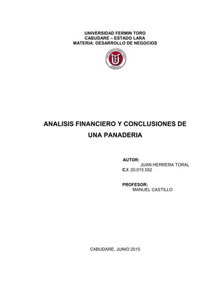 UNIVERSIDAD FERMIN TORO
CABUDARE – ESTADO LARA
MATERIA: DESARROLLO DE NEGOCIOS
ANALISIS FINANCIERO Y CONCLUSIONES DE
UNA PANADERIA
AUTOR:
JUAN HERRERA TORAL
C.I: 20.015.552
PROFESOR:
MANUEL CASTILLO
CABUDARE, JUNIO 2015
 