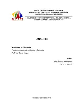 REPÚBLICA BOLIVARIANA DE VENEZUELA
MINISTERIO DEL PODER POPULAR PARA LA EDUCACIÓN
UNIVERSITARIA, CIENCIA Y TECNOLOGÍA
UNIVERSIDAD POLITÉCNICA TERRITORIAL DEL ESTADO MÉRIDA
“KLÉBER RAMÍREZ” - CONVENIO ULAC-CSF
ANALISIS
Nombre de la asignatura
Fundamentos de Administración y Gerencia
Prof. Lic. Daniel Vegas
Autor:
Ríos Álvarez, Frangelica
CI. V- 27.33.718
Caracas, febrero de 2019
 