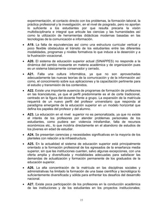 experimentación, el contacto directo con los problemas, la formación laboral, la
    práctica profesional y la investigación, en el nivel de posgrado, pero no aportan
    lo suficiente a los estudiantes por que resulta precaria la visión
    multidisciplinaria e integral que articule las ciencias y las humanidades así
    como la utilización de herramientas didácticas modernas basadas en las
    tecnologías de la comunicación e información.
•   A19. La falta de equivalencias así como una estructura curricular vertical y
    poco flexible obstaculiza el tránsito de los estudiantes entre las diferentes
    modalidades, programas y niveles formativos lo que induce a la deserción y a
    la frustración vocacional.
•   A20. El sistema de educación superior actual (SINAPPES) no responde a la
    dinámica del cambio incesante en materia académica y de organización pues
    es un sistema básicamente conservador y cerrado.
•   A21. Falta una cultura informática, ya que no son aprovechadas
    adecuadamente las nuevas teorías de la comunicación y de la información así
    como, el conocimiento sobre sus aplicaciones y la capacitación pertinente para
    el estudio y transmisión de los contenidos.
•   A22. Existe una importante ausencia de programas de formación de profesores
    en las licenciaturas, ya que el perfil predominante es el de corte tradicional,
    centrado en la figura del docente frente a grupo. La expansión de la matrícula
    requerirá de un nuevo perfil del profesor universitario que responda al
    paradigma emergente de la educación superior en un modelo horizontal que
    defina los papeles del profesor y del alumno.
•   A23. La educación en el nivel superior no es personalizada, ya que no existe
    el interés de los profesores por atender problemas personales de los
    estudiantes, como pudiera ser: violencia intrafamiliar, falta de recursos
    económicos etc., lo que incidiría directamente en el abandono de estudios de
    los jóvenes en edad de estudiar.
•   A24. Se presentan carencias y necesidades significativas en la mayoría de los
    planteles con relación a la infraestructura.
•   A25. En la actualidad el sistema de educación superior está principalmente
    orientado a la formación profesional de los egresados de la enseñanza media
    superior, sin que las instituciones cuenten, salvo algunas excepciones, con una
    oferta amplia y diversificada y modalidades adecuadas para satisfacer las
    demandas de actualización y formación permanente de los graduados de la
    educación superior.
•   A26. La alta concentración de la matrícula en las disciplinas sociales y
    administrativas ha limitado la formación de una base científica y tecnológica lo
    suficientemente diversificada y sólida para enfrentar los desafíos del desarrollo
    nacional.
•   A27. Existe poca participación de los profesores en la conducción académica
    de las instituciones y de los estudiantes en los proyectos institucionales;


                                         15
 