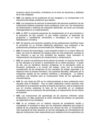 excesiva cultura burocrática; centralismo en la toma de decisiones y debilidad
    de la vida colegiada.
•   A28. Los salarios de los profesores se han rezagado y no corresponden a la
    relevancia del trabajo académico que realizan.
•   A29. Los programas de estímulo al desempeño del personal académico de las
    instituciones públicas presentan serios problemas como son: los mecanismos
    de dictaminación y sistemas de evaluación deficientes, así como una marcada
    heterogeneidad en su implementación.
•   A30. La SEP no presenta esquemas de reorganización en lo que concierne a
    la educación de tipo superior, lo que impide coordinar el desarrollo de
    programas y subsistemas universitario y tecnológico en un marco de
    federalización normativa.
•   A31. Se aprecia una transición paulatina de las publicaciones científicas hacia
    la conversión en un formato totalmente electrónico, que sustituyen a las
    publicaciones periódicas convencionales (Dir. Bibliotecas y Serv. Info.).
•   A32. El avance de la tecnología cuyos impactos inciden en un mayor tráfico de
    datos, así como la utilización de equipos cada vez más poderosos, aunados al
    uso intensivo a que se han sometido los equipos, hace necesaria la
    implementación de proyectos de mantenimiento y modernización.
•   A33. En cuanto a la pertinencia de los planes de estudio, la mayoría de las IES
    se han abocado a la revisión y reorientación de su oferta educativa. A pesar
    de ello, aún se identifican diversos problemas en la articulación entre la
    formación profesional y el mundo del trabajo, como son la insuficiente
    consideración de las tendencias de los mercados de trabajo regionales y la
    distancia entre el proceso formativo y las prácticas laborales, adecuada por la
    vertiginosa rapidez de los cambios científicos y tecnológicos. Lo anterior
    constituye una limitante para la incorporación fluida de los egresados al
    mercado laboral.
•   A34. En casi todas las IES se ha institucionalizado la tesis profesional como
    requisito para la titulación. Hoy se están explorando nuevas opciones más
    centradas en la evaluación durante el trayecto del alumno, ante la evidencia de
    que en muchas ocasiones la tesis se ha convertido en un obstáculo
    innecesario para la evaluación del aprendizaje y el mejoramiento de los índices
    de titulación.
•   A35. Las evaluaciones del aprendizaje de los alumnos enfrentan serias
    limitaciones; en ellas predomina la visión individual del profesor sin garantías
    de objetividad en los resultados.
•   A36. Al no contarse con un sistema nacional de acreditación amplio y
    consolidado, la sociedad no tiene aún los suficientes referentes para juzgar la
    calidad de los programas académicos que ofrecen las IES. La consecuencia
    más importante de esta situación es que las estrategias de mercadotecnia de
    algunas instituciones crean expectativas poco realistas entre los aspirantes a la


                                         16
 