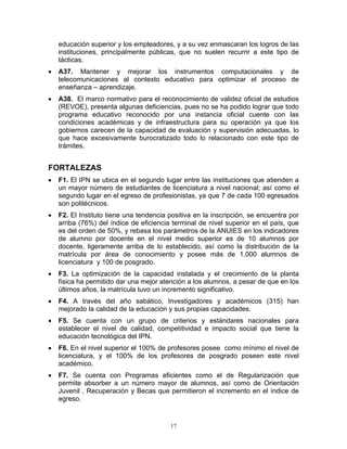 educación superior y los empleadores, y a su vez enmascaran los logros de las
    instituciones, principalmente públicas, que no suelen recurrir a este tipo de
    tácticas.
•   A37. Mantener y mejorar los instrumentos computacionales y de
    telecomunicaciones al contexto educativo para optimizar el proceso de
    enseñanza – aprendizaje.
•   A38. El marco normativo para el reconocimiento de validez oficial de estudios
    (REVOE), presenta algunas deficiencias, pues no se ha podido lograr que todo
    programa educativo reconocido por una instancia oficial cuente con las
    condiciones académicas y de infraestructura para su operación ya que los
    gobiernos carecen de la capacidad de evaluación y supervisión adecuadas, lo
    que hace excesivamente burocratizado todo lo relacionado con este tipo de
    trámites.


FORTALEZAS
•   F1. El IPN se ubica en el segundo lugar entre las instituciones que atienden a
    un mayor número de estudiantes de licenciatura a nivel nacional; así como el
    segundo lugar en el egreso de profesionistas, ya que 7 de cada 100 egresados
    son politécnicos.
•   F2. El Instituto tiene una tendencia positiva en la inscripción, se encuentra por
    arriba (76%) del índice de eficiencia terminal de nivel superior en el país, que
    es del orden de 50%, y rebasa los parámetros de la ANUIES en los indicadores
    de alumno por docente en el nivel medio superior es de 10 alumnos por
    docente, ligeramente arriba de lo establecido, así como la distribución de la
    matrícula por área de conocimiento y posee más de 1,000 alumnos de
    licenciatura y 100 de posgrado.
•   F3. La optimización de la capacidad instalada y el crecimiento de la planta
    física ha permitido dar una mejor atención a los alumnos, a pesar de que en los
    últimos años, la matrícula tuvo un incremento significativo.
•   F4. A través del año sabático, Investigadores y académicos (315) han
    mejorado la calidad de la educación y sus propias capacidades.
•   F5. Se cuenta con un grupo de criterios y estándares nacionales para
    establecer el nivel de calidad, competitividad e impacto social que tiene la
    educación tecnológica del IPN.
•   F6. En el nivel superior el 100% de profesores posee como mínimo el nivel de
    licenciatura, y el 100% de los profesores de posgrado poseen este nivel
    académico.
•   F7. Se cuenta con Programas eficientes como el de Regularización que
    permite absorber a un número mayor de alumnos, así como de Orientación
    Juvenil , Recuperación y Becas que permitieron el incremento en el índice de
    egreso.


                                         17
 
