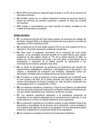 •   F8. El IPN se encuentra en segundo lugar al titular a un 8% de los alumnos de
    licenciatura del país.
•   F9. El NMS cuenta con un sistema bivalente en donde los alumnos tienen la
    opción de continuar sus estudios superiores u obtener un título que acredite
    sus estudios.
•   F10. Existen 4 computadoras por cada docente de tiempo completo en los
    niveles de licenciatura y posgrado.


DEBILIDADES
•   D1. La eficiencia terminal de nivel medio superior se encuentra por debajo del
    promedio nacional (59%) y la eficiencia terminal del nivel superior en el área de
    ingeniería y CFM no alcanza el 50%.
•   D2. La deserción en el nivel medio superior (37%) y de nivel superior (31%) y a
    retención (-16 puntos) representa problemas importantes.
•   D3. Para cubrir el acelerado crecimiento de la matrícula del nivel medio
    superior, se ha contratado personal docente sin el perfil idóneo para impartir
    programas de alta calidad, donde el 17% de la planta docente (2 386), no
    cuenta con una licenciatura terminada, y por otra parte, lo que denota que la
    contratación y promoción de la planta docente es discrecional y con
    reminiscencia de criterios aplicados hace años
•   D4. La oferta de actualización de profesores es insuficiente para atender los
    requerimientos pedagógicos, didácticos y tecnológicos de la educación y los
    criterios y estándares de evaluación son limitados, impidiendo contar con
    información confiable sobre la calidad del servicio de los docentes
•   D5. El Instituto no cubre el parámetro mínimo establecido por la ANUIES para
    el nivel superior del 60% de la planta docente con nivel de posgrado y el
    número de profesores de tiempo completo es bajo (50.38%) comparado con
    universidades de E.U. y Canadá (90 y 100%).
•   D6. Los sistemas educativos a distancia y virtual no son todavía una alternativa
    real a la educación presencial tradicional y el Sistema Abierto de Enseñanza en
    sus dos niveles representa poca matrícula y tendencia a la baja.
•   D7. Los espacios educativos dedicados a la enseñanza presencial se
    encuentran en su máxima capacidad por el crecimiento de la matrícula, lo cual
    puede afectar en lo futuro la calidad académica de los egresados.
•   D8. La educación impartida por el Instituto muestra un gran desfase frente a las
    demandas y necesidades de los jóvenes, de la producción y de la sociedad lo
    que ocasiona que algunas carreras no se apeguen a lo que demanda la planta
    productiva, impidiendo la incorporación fluida de los egresados.
•   D9. Es necesario consolidar Convenios de Evaluación Académica.



                                         18
 