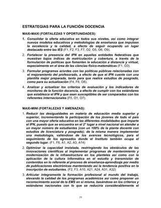 ESTRATEGIAS PARA LA FUNCIÓN DOCENCIA
MAXI-MAXI (FORTALEZAS Y OPORTUNIDADES):
1. Consolidar la oferta educativa en todos sus niveles, así como integrar
   nuevos modelos educativos y metodologías de enseñanza que impulsen
   la excelencia y la calidad, a efecto de seguir ocupando un lugar
   destacado entre las IES (F1, F2, F3, F7, O2, O5, O6, O9).
2. Fortalecer la presencia del IPN en aquellas entidades federativas que
   muestran bajos índices de matriculación y cobertura, a través de la
   formulación de políticas que fomenten la educación a distancia y virtual,
   especialmente en el área de las ciencias físico-matemáticas (F1, O3).
3. Formular programas acordes con las políticas públicas relacionadas con
   el mejoramiento del profesorado, a efecto de que el IPN cuente con una
   plantilla mejor preparada, tanto para que realice estudios de posgrado,
   como para su actualización (F4, F6, O8).
4. Analizar y actualizar los criterios de evaluación y los indicadores de
   monitoreo de la función docencia, a efecto de cumplir con los estándares
   que establezca el IPN y que sean susceptibles de ser comparados con los
   referentes internacionales (F5, O1, O7).


MAXI-MINI (FORTALEZAS Y AMENAZAS):
1. Reducir las desigualdades en materia de educación media superior y
   superior, incrementando la participación de los jóvenes de todo el país
   con una mayor oferta educativa en las diferentes modalidades que imparte
   el IPN, puesto que se encuentra en el 2° lugar a nivel nacional en atender a
   un mayor número de estudiantes (con un 100% de la planta docente con
   estudios de licenciatura y posgrado); de la misma manera implementar
   una metodología, valiéndose de los avances tecnológicos, para el
   seguimiento de los egresados donde el Instituto también ocupa el
   segundo lugar. (F1, F6, A1, A2, A3, A14)
2. Optimizar la capacidad instalada, restringiendo los obstáculos de las
   innovaciones científicas al implementar programas de mantenimiento y
   modernización de la infraestructura en los planteles así como con la
   aplicación de la cultura informática en el estudio y transmisión de
   contenidos en lo referente al proceso de enseñanza-aprendizaje por medio
   de publicaciones electrónicas manteniendo así la tendencia positiva en la
   inscripción de estudiantes. (F2, F3, A10, A21, A24, A31, A32)
3. Articular íntegramente la formación profesional al mundo del trabajo,
   elevando la calidad de los programas académicos así como proponer un
   reconocimiento social de la EMS en sí misma, basándose en los criterios y
   estándares nacionales con lo que se reduciría considerablemente el


                                      19
 