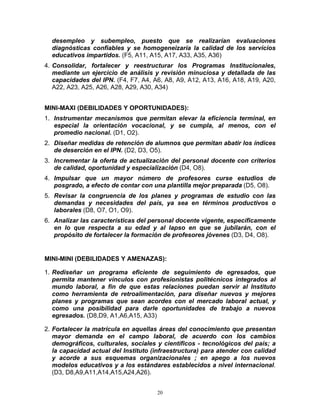 desempleo y subempleo, puesto que se realizarían evaluaciones
  diagnósticas confiables y se homogeneizaría la calidad de los servicios
  educativos impartidos. (F5, A11, A15, A17, A33, A35, A36)
4. Consolidar, fortalecer y reestructurar los Programas Institucionales,
   mediante un ejercicio de análisis y revisión minuciosa y detallada de las
   capacidades del IPN. (F4, F7, A4, A6, A8, A9, A12, A13, A16, A18, A19, A20,
   A22, A23, A25, A26, A28, A29, A30, A34)


MINI-MAXI (DEBILIDADES Y OPORTUNIDADES):
1. Instrumentar mecanismos que permitan elevar la eficiencia terminal, en
   especial la orientación vocacional, y se cumpla, al menos, con el
   promedio nacional. (D1, O2).
2. Diseñar medidas de retención de alumnos que permitan abatir los índices
   de deserción en el IPN. (D2, D3, O5).
3. Incrementar la oferta de actualización del personal docente con criterios
   de calidad, oportunidad y especialización (D4, O8).
4. Impulsar que un mayor número de profesores curse estudios de
   posgrado, a efecto de contar con una plantilla mejor preparada (D5, O8).
5. Revisar la congruencia de los planes y programas de estudio con las
   demandas y necesidades del país, ya sea en términos productivos o
   laborales (D8, O7, O1, O9).
6. Analizar las características del personal docente vigente, específicamente
   en lo que respecta a su edad y al lapso en que se jubilarán, con el
   propósito de fortalecer la formación de profesores jóvenes (D3, D4, O8).


MINI-MINI (DEBILIDADES Y AMENAZAS):

1. Rediseñar un programa eficiente de seguimiento de egresados, que
   permita mantener vínculos con profesionistas politécnicos integrados al
   mundo laboral, a fin de que estas relaciones puedan servir al Instituto
   como herramienta de retroalimentación, para diseñar nuevos y mejores
   planes y programas que sean acordes con el mercado laboral actual, y
   como una posibilidad para darle oportunidades de trabajo a nuevos
   egresados. (D8,D9, A1,A6,A15, A33)

2. Fortalecer la matrícula en aquellas áreas del conocimiento que presentan
   mayor demanda en el campo laboral, de acuerdo con los cambios
   demográficos, culturales, sociales y científicos - tecnológicos del país; a
   la capacidad actual del Instituto (infraestructura) para atender con calidad
   y acorde a sus esquemas organizacionales ; en apego a los nuevos
   modelos educativos y a los estándares establecidos a nivel internacional.
   (D3, D8,A9,A11,A14,A15,A24,A26).


                                      20
 