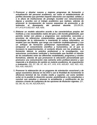 3. Promover y diseñar nuevos y mejores programas de formación y
   actualización del personal académico, así como el establecimiento de
   perfiles docentes que permitan impartir educación con equidad, calidad, y
   a la altura de Instituciones de prestigio mundial con remuneraciones
   dignas y acordes con el trabajo académico que realizan, además de
   promover la incorporación de nuevos esquemas de promoción y de
   estímulos    al   desempeño      del   personal    docente.   (D3,D4,D5,
   A11,A12,A13,A22,A27, A28, A29)

4. Elaborar un modelo educativo acorde a las características propias del
   Instituto y a las necesidades reales del país y del mundo globalizado, que
   permita contar con planes y programas con contenidos concretos y
   provistos de referencias comprensibles, apoyándose en las nuevas
   tecnologías de la información e insertando la cultura informática, un
   modelo que sea flexible, que tenga una tradición multidisciplinaria y con
   un enfoque de formación profesional especializado, que permita
   enriquecer el conocimiento científico y humanístico, en el que se
   incorpore la experimentación, el contacto directo con los problemas, la
   formación laboral, la práctica profesional y la investigación, con
   estructuras curriculares verticales y horizontales que faciliten el tránsito
   de los estudiantes entre las diferentes modalidades, programas y niveles
   formativos, además de que promuevan la educación personalizada que
   promueva una comunicación más estrecha entre profesor-alumno y que
   responda a la dinámica de cambio en materia académica, de organización
   y evaluación. (D6, D7, D8, A7, A9, A17, A18, A19, A20,A21, A22, A23, A32,
   A33, A35, A36,A37)

5. Promover la elaboración de un programa de orientación vocacional y de
   apoyo económico (becas) en las ECU´s con la finalidad de incrementar la
   eficiencia terminal de los niveles medio y superior, así como también
   evitar en lo posible la deserción escolar, posibilitando a los estudiantes a
   concluir sus estudios y alcanzar la acreditación y certificación de los
   mismos a través de cualquiera de las opciones de titulación vigentes. (D1,
   D2, D6, A2, A3, A4, A23,A34,A37).




                                      21
 