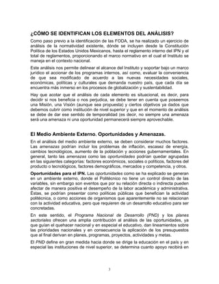 ¿CÓMO SE IDENTIFICAN LOS ELEMENTOS DEL ANÁLISIS?
Como paso previo a la identificación de las FODA, se ha realizado un ejercicio de
análisis de la normatividad existente, dónde se incluyen desde la Constitución
Política de los Estados Unidos Mexicanos, hasta el reglamento interno del IPN y el
total de reglamentos, proporcionando el marco normativo en el cual el Instituto se
maneja en el contexto nacional.
Este análisis nos permite delinear el alcance del Instituto y soportar bajo un marco
jurídico el accionar de los programas internos, así como, evaluar la conveniencia
de que sea modificado de acuerdo a las nuevas necesidades sociales,
económicas, políticas y culturales que demanda nuestro país, que cada día se
encuentra más inmerso en los procesos de globalización y sustentabilidad.
Hay que acotar que el análisis de cada elemento es situacional, es decir, para
decidir si nos beneficia o nos perjudica, se debe tener en cuenta que poseemos
una Misión, una Visión (aunque sea propuesta) y ciertos objetivos ya dados que
debemos cubrir como institución de nivel superior y que en el momento de análisis
se debe de dar ese sentido de temporalidad (es decir, no siempre una amenaza
será una amenaza ni una oportunidad permanecerá siempre aprovechable.


El Medio Ambiente Externo. Oportunidades y Amenazas.
En el análisis del medio ambiente externo, se deben considerar muchos factores.
Las amenazas podrían incluir los problemas de inflación, escasez de energía,
cambios tecnológicos, aumento de la población y acciones gubernamentales. En
general, tanto las amenazas como las oportunidades podrían quedar agrupadas
en las siguientes categorías: factores económicos, sociales o políticos, factores del
producto o tecnológicos, factores demográficos, mercados y competencia, y otros.
Oportunidades para el IPN. Las oportunidades como se ha explicado se generan
en un ambiente externo, donde el Politécnico no tiene un control directo de las
variables, sin embargo son eventos que por su relación directa o indirecta pueden
afectar de manera positiva el desempeño de la labor académica y administrativa.
Éstas, se podrían presentar como políticas públicas que benefician la actividad
politécnica, o como acciones de organismos que aparentemente no se relacionan
con la actividad educativa, pero que requieren de un desarrollo educativo para ser
concretadas.
En este sentido, el Programa Nacional de Desarrollo (PND) y los planes
sectoriales ofrecen una amplia contribución al análisis de las oportunidades, ya
que guían el quehacer nacional y en especial el educativo, dan lineamientos sobre
las prioridades nacionales y en consecuencia la aplicación de los presupuestos
que al final derivan en planes, programas, proyectos, actividades y metas.
El PND define en gran medida hacia donde se dirige la educación en el país y en
especial las instituciones de nivel superior, se determina cuanto apoyo recibirá en




                                          3
 
