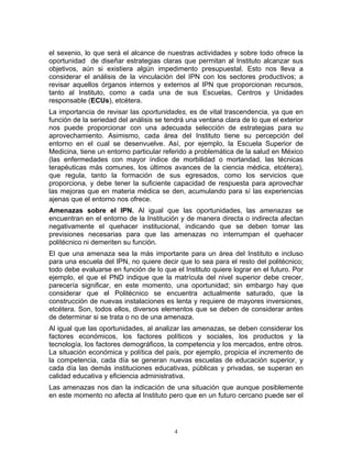el sexenio, lo que será el alcance de nuestras actividades y sobre todo ofrece la
oportunidad de diseñar estrategias claras que permitan al Instituto alcanzar sus
objetivos, aún si existiera algún impedimento presupuestal. Esto nos lleva a
considerar el análisis de la vinculación del IPN con los sectores productivos; a
revisar aquellos órganos internos y externos al IPN que proporcionan recursos,
tanto al Instituto, como a cada una de sus Escuelas, Centros y Unidades
responsable (ECUs), etcétera.
La importancia de revisar las oportunidades, es de vital trascendencia, ya que en
función de la seriedad del análisis se tendrá una ventana clara de lo que el exterior
nos puede proporcionar con una adecuada selección de estrategias para su
aprovechamiento. Asimismo, cada área del Instituto tiene su percepción del
entorno en el cual se desenvuelve. Así, por ejemplo, la Escuela Superior de
Medicina, tiene un entorno particular referido a problemática de la salud en México
(las enfermedades con mayor índice de morbilidad o mortandad, las técnicas
terapéuticas más comunes, los últimos avances de la ciencia médica, etcétera),
que regula, tanto la formación de sus egresados, como los servicios que
proporciona, y debe tener la suficiente capacidad de respuesta para aprovechar
las mejoras que en materia médica se den, acumulando para sí las experiencias
ajenas que el entorno nos ofrece.
Amenazas sobre el IPN. Al igual que las oportunidades, las amenazas se
encuentran en el entorno de la Institución y de manera directa o indirecta afectan
negativamente el quehacer institucional, indicando que se deben tomar las
previsiones necesarias para que las amenazas no interrumpan el quehacer
politécnico ni demeriten su función.
El que una amenaza sea la más importante para un área del Instituto e incluso
para una escuela del IPN, no quiere decir que lo sea para el resto del politécnico;
todo debe evaluarse en función de lo que el Instituto quiere lograr en el futuro. Por
ejemplo, el que el PND indique que la matrícula del nivel superior debe crecer,
parecería significar, en este momento, una oportunidad; sin embargo hay que
considerar que el Politécnico se encuentra actualmente saturado, que la
construcción de nuevas instalaciones es lenta y requiere de mayores inversiones,
etcétera. Son, todos ellos, diversos elementos que se deben de considerar antes
de determinar si se trata o no de una amenaza.
Al igual que las oportunidades, al analizar las amenazas, se deben considerar los
factores económicos, los factores políticos y sociales, los productos y la
tecnología, los factores demográficos, la competencia y los mercados, entre otros.
La situación económica y política del país, por ejemplo, propicia el incremento de
la competencia, cada día se generan nuevas escuelas de educación superior, y
cada día las demás instituciones educativas, públicas y privadas, se superan en
calidad educativa y eficiencia administrativa.
Las amenazas nos dan la indicación de una situación que aunque posiblemente
en este momento no afecta al Instituto pero que en un futuro cercano puede ser el




                                          4
 