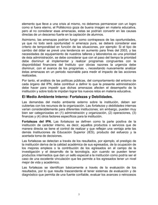 elemento que lleve a una crisis al mismo, no debemos permanecer con un logro
como si fuera eterno, el Politécnico goza de buena imagen en materia educativa,
pero al no considerar esas amenazas, estas se podrían convertir en las causas
directas de un descenso fuerte en la captación de alumnos.
Asimismo, las amenazas podrían fungir como contrapesos de las oportunidades,
ya que no todo será oportunidad ni amenaza pura, se deberá considerar ese
criterio de temporalidad en función de las situaciones, por ejemplo: Si el tipo de
cambio del dólar se prevé una tendencia en aumento para fines del 2003, y las
necesidades de equipamiento de nuestros talleres y laboratorios es una prioridad
de ésta administración, se debe considerar que con el paso del tiempo la prioridad
debe disminuir al implementar y realizar programas congruentes con la
disponibilidad financiera del Instituto -por obvias razones la urgencia debe
disminuir, con el avance de los programas -, necesitando nuevamente analizar
éstas amenazas en un periodo razonable para medir el impacto de las acciones
realizadas.
Por tanto, el análisis de las políticas públicas, del comportamiento del entorno de
cada órgano del IPN, debe contribuir a definir lo que la presente administración
debe hacer para impedir que dichas amenazas afecten el desempeño de la
institución y sobre todo le impidan lograr los nuevos retos en materia educativa.
El Medio Ambiente Interno: Fortalezas y Debilidades.
Las demandas del medio ambiente externo sobre la institución, deben ser
cubiertas con los recursos de la organización. Las fortalezas y debilidades internas
varían considerablemente para diferentes instituciones; sin embargo, pueden muy
bien ser categorizadas en (1) administración y organización, (2) operaciones, (3)
finanzas y (4) otros factores específicos para la institución.
Fortalezas del IPN. Las fortalezas se definen como la parte positiva de la
institución de carácter interno, es decir, aquellos productos o servicios que de
manera directa se tiene el control de realizar y que reflejan una ventaja ante las
demás Instituciones de Educación Superior (IES), producto del esfuerzo y la
acertada toma de decisiones.
Las fortalezas se detectan a través de los resultados, por ejemplo, el prestigio de
la institución deriva de la calidad académica de sus egresados, de la ocupación de
los mejores empleos o la contribución de los egresados en el campo de la
investigación y el desarrollo de la tecnología, aún cuando se pueden tener
productos intermedios que dan un sello especial a la institución como podría ser el
caso de una excelente vinculación que les permite a los egresados tener un nivel
mejor de vida y académico.
Las fortalezas se identifican básicamente a través de la evaluación de los
resultados, por lo que resulta trascendente el tener sistemas de evaluación y de
diagnóstico que permita de una fuente confiable, evaluar los avances o retrocesos




                                         5
 
