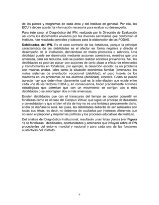 de los planes y programas de cada área y del Instituto en general. Por ello, las
ECU´s deben aportar la información necesaria para evaluar su desempeño.
Para éste caso, el Diagnóstico del IPN, realizado por la Dirección de Evaluación
así como los documentos enviados por las diversas secretarías que conforman el
Instituto, han resultado centrales y básicos para la elaboración de las FODAS.
Debilidades del IPN. Es el caso contrario de las fortalezas, porque la principal
característica de las debilidades es el afectar en forma negativa y directa el
desempeño de la institución, derivándose en malos productos o servicios. Una
debilidad puede ser disminuida mediante acciones correctivas, mientras que una
amenaza, para ser reducida, solo se pueden realizar acciones preventivas. Así, las
debilidades se podrían atacar con acciones de corto plazo a efecto de eliminarlas
y transformarlas en fortalezas; por ejemplo, la deserción escolar es un problema
con muchas aristas, tales como la situación económica familiar (amenaza), los
malos sistemas de orientación vocacional (debilidad), el poco interés de los
maestros en los problemas de los alumnos (debilidad), etcétera. Como se puede
apreciar hay que determinar claramente cual es la interrelación que existe entre
cada uno de los factores FODA y, en consecuencia, hacer precisamente acciones
estratégicas que permitan que con un movimiento se corrijan dos o más
debilidades o se amortigüen dos o más amenazas.
Existen debilidades que con el transcurso del tiempo se pueden convertir en
fortalezas como es el caso del Campus Virtual, que sigue un proceso de desarrollo
y consolidación y que si bien el día de hoy no es una fortaleza propiamente dicho,
el día de mañana lo será. Así pues, las debilidades deberán de ser señaladas con
todas sus letras, es decir, no debemos de ocultarlas por intereses diferentes que
no sean el proponer y mejorar las políticas y los procesos educativos del instituto.
Del análisis del Diagnóstico Institucional, resultarán unas listas planas (ver Figura
1) de fortalezas, debilidades, oportunidades y amenazas que influyen sobre el IPN
procedentes del entorno mundial y nacional y para cada una de las funciones
sustantivas del Instituto




                                          6
 