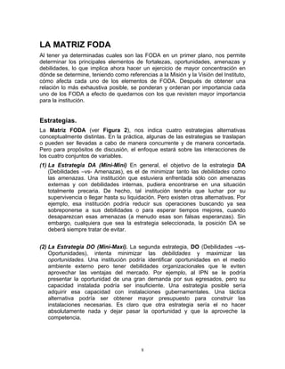 LA MATRIZ FODA
Al tener ya determinadas cuales son las FODA en un primer plano, nos permite
determinar los principales elementos de fortalezas, oportunidades, amenazas y
debilidades, lo que implica ahora hacer un ejercicio de mayor concentración en
dónde se determine, teniendo como referencias a la Misión y la Visión del Instituto,
cómo afecta cada uno de los elementos de FODA. Después de obtener una
relación lo más exhaustiva posible, se ponderan y ordenan por importancia cada
uno de los FODA a efecto de quedarnos con los que revisten mayor importancia
para la institución.


Estrategias.
La Matriz FODA (ver Figura 2), nos indica cuatro estrategias alternativas
conceptualmente distintas. En la práctica, algunas de las estrategias se traslapan
o pueden ser llevadas a cabo de manera concurrente y de manera concertada.
Pero para propósitos de discusión, el enfoque estará sobre las interacciones de
los cuatro conjuntos de variables.
(1) La Estrategia DA (Mini-Mini) En general, el objetivo de la estrategia DA
    (Debilidades –vs- Amenazas), es el de minimizar tanto las debilidades como
    las amenazas. Una institución que estuviera enfrentada sólo con amenazas
    externas y con debilidades internas, pudiera encontrarse en una situación
    totalmente precaria. De hecho, tal institución tendría que luchar por su
    supervivencia o llegar hasta su liquidación. Pero existen otras alternativas. Por
    ejemplo, esa institución podría reducir sus operaciones buscando ya sea
    sobreponerse a sus debilidades o para esperar tiempos mejores, cuando
    desaparezcan esas amenazas (a menudo esas son falsas esperanzas). Sin
    embargo, cualquiera que sea la estrategia seleccionada, la posición DA se
    deberá siempre tratar de evitar.


(2) La Estrategia DO (Mini-Maxi). La segunda estrategia, DO (Debilidades –vs-
    Oportunidades), intenta minimizar las debilidades y maximizar las
    oportunidades. Una institución podría identificar oportunidades en el medio
    ambiente externo pero tener debilidades organizacionales que le eviten
    aprovechar las ventajas del mercado. Por ejemplo, al IPN se le podría
    presentar la oportunidad de una gran demanda por sus egresados, pero su
    capacidad instalada podría ser insuficiente. Una estrategia posible sería
    adquirir esa capacidad con instalaciones gubernamentales. Una táctica
    alternativa podría ser obtener mayor presupuesto para construir las
    instalaciones necesarias. Es claro que otra estrategia sería el no hacer
    absolutamente nada y dejar pasar la oportunidad y que la aproveche la
    competencia.




                                          8
 