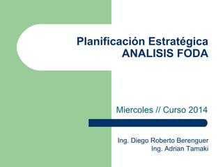 Planificación Estratégica
ANALISIS FODA
Miercoles // Curso 2014
Ing. Diego Roberto Berenguer
Ing. Adrian Tamaki
 