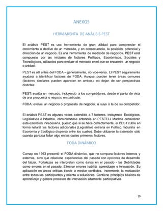 19 
ANEXOS 
HERRAMIENTA DE ANÁLISIS PEST 
El análisis PEST es una herramienta de gran utilidad para comprender el 
crecimiento o declive de un mercado, y en consecuencia, la posición, potencial y 
dirección de un negocio. Es una herramienta de medición de negocios. PEST está 
compuesto por las iniciales de factores Políticos, Económicos, Sociales y 
Tecnológicos, utilizados para evaluar el mercado en el que se encuentra un negocio 
o unidad. 
PEST es útil antes del FODA – generalmente, no vice-versa. El PEST seguramente 
ayudará a identificar factores de FODA. Aunque pueden tener áreas comunes 
(factores similares pueden aparecer en ambos), no dejan de ser perspectivas 
distintas: 
PEST: evalúa un mercado, incluyendo a los competidores, desde el punto de vista 
de una propuesta o negocio en particular. 
FODA: evalúa un negocio o propuesta de negocio, la suya o la de su competidor. 
El análisis PEST es algunas veces extendido a 7 factores, incluyendo Ecológicos, 
Legislativos e Industria, convirtiéndose entonces en PESTELI. Muchos consideran 
esta extensión innecesaria, puesto que si se hace correctamente, el PEST cubre en 
forma natural los factores adicionales (Legislativo entraría en Político, Industria en 
Economía y Ecológico disperso entre los cuatro). Debe utilizarse la extensión sólo 
cuando parezca faltar algo en los cuatro primeros factores. 
FODA DINÁMICO 
Carnap en 1993 presentó el FODA dinámico, que no compara factores internos y 
externos, sino que relaciona experiencias del pasado con opciones de desarrollo 
del futuro. Fortalezas se interpretan como éxitos en el pasado - las Debilidades 
como errores en el pasado. Eliminar errores habilita aprendizaje e innovación. Su 
aplicación en áreas críticas tiende a mediar conflictos, incrementa la motivación 
entre todos los participantes y orienta a soluciones. Contiene principios básicos de 
aprendizaje y genera procesos de innovación altamente participativos 
