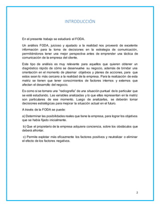 2 
INTRODUCCIÓN 
En el presente trabajo se estudiará el FODA. 
Un análisis FODA, juicioso y ajustado a la realidad nos proveerá de excelente 
información para la toma de decisiones en la estrategia de comunicación, 
permitiéndonos tener una mejor perspectiva antes de emprender una táctica de 
comunicación de la empresa del cliente. 
Este tipo de análisis es muy relevante para aquellos que quieren obtener un 
diagnóstico rápido de cómo se desenvuelve su negocio, además de brindar una 
orientación en el momento de plasmar objetivos y planes de acciones, para que 
estos sean lo más cercano a la realidad de la empresa. Para la realización de esta 
matriz se tienen que tener conocimientos de factores internos y externos que 
afectan el desarrollo del negocio. 
Es como si se tomara una “radiografía” de una situación puntual de lo particular que 
se esté estudiando. Las variables analizadas y lo que ellas representan en la matriz 
son particulares de ese momento. Luego de analizarlas, se deberán tomar 
decisiones estratégicas para mejorar la situación actual en el futuro. 
A través de la FODA se puede: 
a) Determinar las posibilidades reales que tiene la empresa, para lograr los objetivos 
que se había fijado inicialmente. 
b) Que el propietario de la empresa adquiera conciencia, sobre los obstáculos que 
deberá afrontar. 
c) Permite explotar más eficazmente los factores positivos y neutralizar o eliminar 
el efecto de los factores negativos. 
 