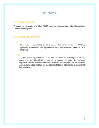 3 
OBJETIVOS 
1. Objetivo General: 
Conocer y comprender el análisis FODA, para así, aplicarla tanto a la vida cotidiana 
como a una empresa. 
2. Objetivos Específicos: 
2.1. 
Reconocer el significado de cada uno de los componentes del FODA y 
aplicarlos al momento de los problemas tanto internos como externos de la 
empresa. 
2.2. 
Ayudar a una organización a encontrar sus factores estratégicos críticos, 
para una vez identificados, usarlos y apoyar en ellos los cambios 
organizacionales: consolidando las fortalezas, minimizando las debilidades, 
aprovechando las ventajas de las oportunidades, y eliminando o reduciendo 
las amenazas. 
 