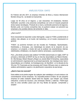 4 
ANÁLISIS FODA -DAFO 
En Febrero del año 2011, la empresa minorista de libros y música internacional 
Borders Group Inc. se declaró en bancarrota. 
Luego de 40 años en el negocio, y casi doscientos mil empleados, Borders 
finalmente sucumbió a las presiones competitivas así como el impacto perjudicial 
de las nuevas tecnologías. Producto de un duro y cambiante panorama de negocios, 
Borders, junto con muchas compañías más, no pudieron evaluar con precisión sus 
empresas y los posibles efectos del ambiente en ellas. 
¿Qué ocurrió? 
De la necesidad de responder a esta interrogante, surgió el: FODA, posiblemente el 
análisis más utilizado en el mundo del marketing y en el mundo empresarial en 
general. 
“FODA”, es acrónimo formado con las iniciales de: Fortalezas, Oportunidades, 
Debilidades, y Amenazas, una metodología de estudio de la situación de una 
empresa o un proyecto, a través del cual se analizan las características internas 
(debilidades y fortalezas) y la situación externa (amenazas y oportunidades). 
Pero, ¿De dónde proviene este análisis? El FODA (denominado en inglés, SOFT al 
principio y reformado al SWOT de hoy en día) fue desarrollado por Marion Dosher, 
Dr. Otis Benepe, Robert Stewart y Birger Lie, siendo Albert S Humphrey especialista 
en administración organizacional su principal exponente; las investigaciones fueron 
desarrolladas por el Instituto de Investigaciones de Standford en la década de los 
'60 a los '70. Financiada por las empresas del Fortune 500 para crear un sistema de 
análisis administrativo superior a la planificación corporativa de ese tiempo 
¿Qué lo hace tan esencial? 
Este análisis es la piedra angular de cualquier plan estratégico, el cual conduce a la 
concientización de las empresas. “Es imposible predecir el futuro de una pequeña 
empresa sin antes evaluarla desde todos los ángulos, que incluyen una mirada 
exhaustiva a todos los recursos y las amenazas internas y externas. FODA logra 
esto en cinco sencillos pasos que son muy fáciles de ejecutar, comprender y 
aceptar”. 
 