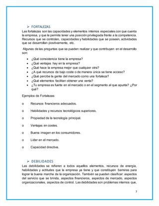7 
 FORTALEZAS 
Las fortalezas son las capacidades y elementos internos especiales con que cuenta 
la empresa, y que le permite tener una posición privilegiada frente a la competencia. 
Recursos que se controlan, capacidades y habilidades que se poseen, actividades 
que se desarrollan positivamente, etc. 
Algunas de las preguntas que se pueden realizar y que contribuyen en el desarrollo 
son: 
 ¿Qué consistencia tiene la empresa? 
 ¿Qué ventajas hay en la empresa? 
 ¿Qué hace la empresa mejor que cualquier otra? 
 ¿A qué recursos de bajo coste o de manera única se tiene acceso? 
 ¿Qué percibe la gente del mercado como una fortaleza? 
 ¿Qué elementos facilitan obtener una venta? 
 ¿Tu empresa es fuerte en el mercado o en el segmento al que apunta? ¿Por 
qué? 
Ejemplos de Fortalezas 
o Recursos financieros adecuados. 
o Habilidades y recursos tecnológicos superiores. 
o Propiedad de la tecnología principal. 
o Ventajas en costes. 
o Buena imagen en los consumidores. 
o Líder en el mercado. 
o Capacidad directiva. 
 DEBILIDADES 
Las debilidades se refieren a todos aquellos elementos, recursos de energía, 
habilidades y actitudes que la empresa ya tiene y que constituyen barreras para 
lograr la buena marcha de la organización. También se pueden clasificar: aspectos 
del servicio que se brinda, aspectos financieros, aspectos de mercado, aspectos 
organizacionales, aspectos de control. Las debilidades son problemas internos que, 
 