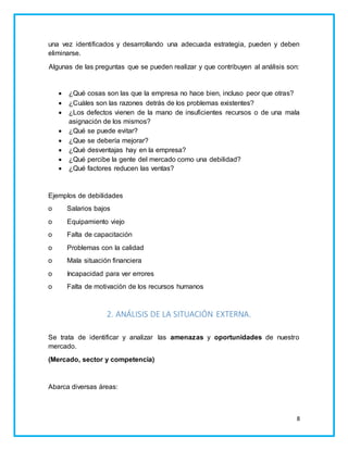 una vez identificados y desarrollando una adecuada estrategia, pueden y deben 
eliminarse. 
Algunas de las preguntas que se pueden realizar y que contribuyen al análisis son: 
 ¿Qué cosas son las que la empresa no hace bien, incluso peor que otras? 
 ¿Cuáles son las razones detrás de los problemas existentes? 
 ¿Los defectos vienen de la mano de insuficientes recursos o de una mala 
8 
asignación de los mismos? 
 ¿Qué se puede evitar? 
 ¿Que se debería mejorar? 
 ¿Qué desventajas hay en la empresa? 
 ¿Qué percibe la gente del mercado como una debilidad? 
 ¿Qué factores reducen las ventas? 
Ejemplos de debilidades 
o Salarios bajos 
o Equipamiento viejo 
o Falta de capacitación 
o Problemas con la calidad 
o Mala situación financiera 
o Incapacidad para ver errores 
o Falta de motivación de los recursos humanos 
2. ANÁLISIS DE LA SITUACIÓN EXTERNA. 
Se trata de identificar y analizar las amenazas y oportunidades de nuestro 
mercado. 
(Mercado, sector y competencia) 
Abarca diversas áreas: 
 