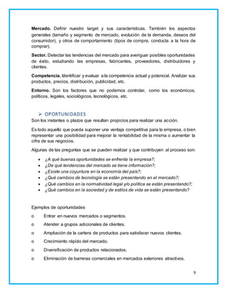 Mercado. Definir nuestro target y sus características. También los aspectos 
generales (tamaño y segmento de mercado, evolución de la demanda, deseos del 
consumidor), y otros de comportamiento (tipos de compra, conducta a la hora de 
comprar). 
Sector. Detectar las tendencias del mercado para averiguar posibles oportunidades 
de éxito, estudiando las empresas, fabricantes, proveedores, distribuidores y 
clientes. 
Competencia. Identificar y evaluar a la competencia actual y potencial. Analizar sus 
productos, precios, distribución, publicidad, etc. 
Entorno. Son los factores que no podemos controlar, como los económicos, 
políticos, legales, sociológicos, tecnológicos, etc. 
9 
 OPORTUNIDADES 
Son los instantes o plazos que resultan propicios para realizar una acción. 
Es todo aquello que pueda suponer una ventaja competitiva para la empresa, o bien 
representar una posibilidad para mejorar la rentabilidad de la misma o aumentar la 
cifra de sus negocios. 
Algunas de las preguntas que se pueden realizar y que contribuyen al proceso son: 
 ¿A qué buenas oportunidades se enfrenta la empresa?; 
 ¿De qué tendencias del mercado se tiene información?; 
 ¿Existe una coyuntura en la economía del país?; 
 ¿Qué cambios de tecnología se están presentando en el mercado?; 
 ¿Qué cambios en la normatividad legal y/o política se están presentando?; 
 ¿Qué cambios en la sociedad y de estilos de vida se están presentando? 
Ejemplos de oportunidades 
o Entrar en nuevos mercados o segmentos. 
o Atender a grupos adicionales de clientes. 
o Ampliación de la cartera de productos para satisfacer nuevos clientes. 
o Crecimiento rápido del mercado. 
o Diversificación de productos relacionados. 
o Eliminación de barreras comerciales en mercados exteriores atractivos. 
 
