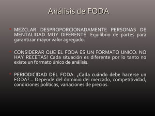 Análisis de FODAAnálisis de FODA
 MEZCLAR DESPROPORCIONADAMENTE PERSONAS DE
MENTALIDAD MUY DIFERENTE. Equilibrio de partes para
garantizar mayor valor agregado.
 CONSIDERAR QUE EL FODA ES UN FORMATO UNICO: NO
HAY RECETAS! Cada situación es diferente por lo tanto no
existe un formato único de análisis.
 PERIODICIDAD DEL FODA. ¿Cada cuándo debe hacerse un
FODA?... Depende del dominio del mercado, competitividad,
condiciones políticas, variaciones de precios.
 