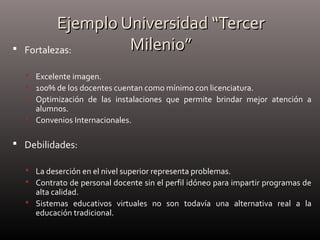 Ejemplo Universidad “TercerEjemplo Universidad “Tercer
Milenio”Milenio” Fortalezas:
 Excelente imagen.
 100% de los docentes cuentan como mínimo con licenciatura.
 Optimización de las instalaciones que permite brindar mejor atención a
alumnos.
 Convenios Internacionales.
 Debilidades:
 La deserción en el nivel superior representa problemas.
 Contrato de personal docente sin el perfil idóneo para impartir programas de
alta calidad.
 Sistemas educativos virtuales no son todavía una alternativa real a la
educación tradicional.
 