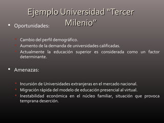 Ejemplo Universidad “TercerEjemplo Universidad “Tercer
Milenio”Milenio” Oportunidades:
 Cambio del perfil demográfico.
 Aumento de la demanda de universidades calificadas.
 Actualmente la educación superior es considerada como un factor
determinante.
 Amenazas:
 Incursión de Universidades extranjeras en el mercado nacional.
 Migración rápida del modelo de educación presencial al virtual.
 Inestabilidad económica en el núcleo familiar, situación que provoca
temprana deserción.
 