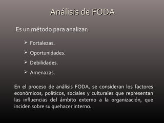 Análisis de FODAAnálisis de FODA
Es un método para analizar:
 Fortalezas.
 Oportunidades.
 Debilidades.
 Amenazas.
En el proceso de análisis FODA, se consideran los factores
económicos, políticos, sociales y culturales que representan
las influencias del ámbito externo a la organización, que
inciden sobre su quehacer interno.
 