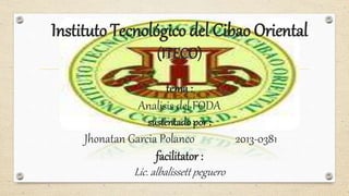 Instituto Tecnológico del Cibao Oriental
(ITECO)
tema :
Analisis del FODA
sustentado por :
Jhonatan Garcia Polanco 2013-0381
facilitator :
Lic. albalissett peguero
 