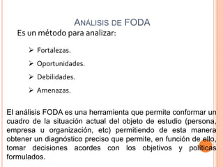 ANÁLISIS DE FODA
Es un método para analizar:
 Fortalezas.
 Oportunidades.
 Debilidades.
 Amenazas.
El análisis FODA es una herramienta que permite conformar un
cuadro de la situación actual del objeto de estudio (persona,
empresa u organización, etc) permitiendo de esta manera
obtener un diagnóstico preciso que permite, en función de ello,
tomar decisiones acordes con los objetivos y políticas
formulados.
 