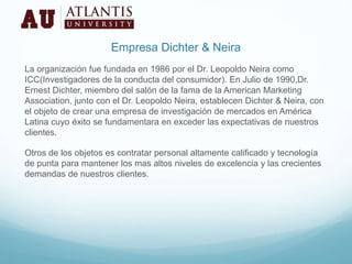 Empresa Dichter & Neira
La organización fue fundada en 1986 por el Dr. Leopoldo Neira como
ICC(Investigadores de la conducta del consumidor). En Julio de 1990,Dr.
Ernest Dichter, miembro del salón de la fama de la American Marketing
Association, junto con el Dr. Leopoldo Neira, establecen Dichter & Neira, con
el objeto de crear una empresa de investigación de mercados en América
Latina cuyo éxito se fundamentara en exceder las expectativas de nuestros
clientes.
Otros de los objetos es contratar personal altamente calificado y tecnología
de punta para mantener los mas altos niveles de excelencia y las crecientes
demandas de nuestros clientes.
 