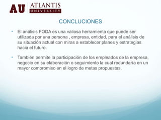 CONCLUCIONES
• El análisis FODA es una valiosa herramienta que puede ser
utilizada por una persona , empresa, entidad, para el análisis de
su situación actual con miras a establecer planes y estrategias
hacia el futuro.
• También permite la participación de los empleados de la empresa,
negocio en su elaboración o seguimiento la cual redundaría en un
mayor compromiso en el logro de metas propuestas.
 