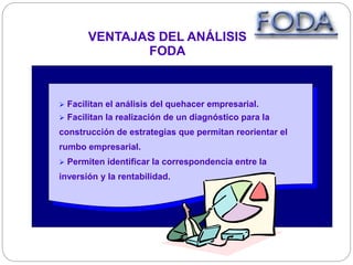 VENTAJAS DEL ANÁLISIS
FODA
 Facilitan el análisis del quehacer empresarial.
 Facilitan la realización de un diagnóstico para la
construcción de estrategias que permitan reorientar el
rumbo empresarial.
 Permiten identificar la correspondencia entre la
inversión y la rentabilidad.
 