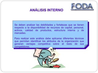 ANÁLISIS INTERNO
Se deben analizar las debilidades y fortalezas que se tienen
respecto a la disponibilidad de recursos de capital, personal,
activos, calidad de productos, estructura interna y de
mercadeo.
Para realizar este análisis debe aplicarse diferentes técnicas
que permitan identificar los atributos de la organización que
generan ventajas competitiva sobre el resto de sus
competidores.
 