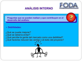 Preguntas que se pueden realizar y que contribuyen en el
desarrollo del análisis:
ANÁLISIS INTERNO
 Debilidades:
¿Qué se puede mejorar?
¿Qué se debería evitar?
¿Qué percibe la gente del mercado como una debilidad?
¿Qué factores reducen las ventas o el éxito del proyecto?
 
