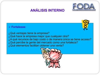 ANÁLISIS INTERNO
 Fortalezas:
¿Qué ventajas tiene la empresa?
¿Qué hace la empresa mejor que cualquier otra?
¿A qué recursos de bajo costo o de manera única se tiene acceso?
¿Qué percibe la gente del mercado como una fortaleza?
¿Qué elementos facilitan obtener una venta?
 