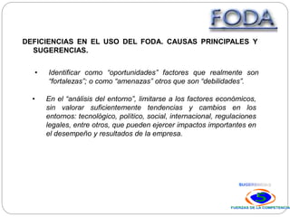 DEFICIENCIAS EN EL USO DEL FODA. CAUSAS PRINCIPALES Y
SUGERENCIAS.
• Identificar como “oportunidades” factores que realmente son
“fortalezas”; o como “amenazas” otros que son “debilidades”.
• En el “análisis del entorno”, limitarse a los factores económicos,
sin valorar suficientemente tendencias y cambios en los
entornos: tecnológico, político, social, internacional, regulaciones
legales, entre otros, que pueden ejercer impactos importantes en
el desempeño y resultados de la empresa.
 