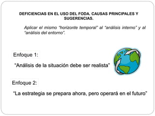 Aplicar el mismo “horizonte temporal” al “análisis interno” y al
“análisis del entorno”.
Enfoque 1:
“Análisis de la situación debe ser realista”
Enfoque 2:
“La estrategia se prepara ahora, pero operará en el futuro”
DEFICIENCIAS EN EL USO DEL FODA. CAUSAS PRINCIPALES Y
SUGERENCIAS.
 