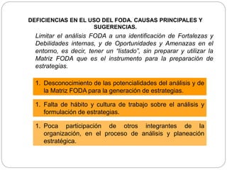 Limitar el análisis FODA a una identificación de Fortalezas y
Debilidades internas, y de Oportunidades y Amenazas en el
entorno, es decir, tener un “listado”, sin preparar y utilizar la
Matriz FODA que es el instrumento para la preparación de
estrategias.
1. Desconocimiento de las potencialidades del análisis y de
la Matriz FODA para la generación de estrategias.
1. Falta de hábito y cultura de trabajo sobre el análisis y
formulación de estrategias.
1. Poca participación de otros integrantes de la
organización, en el proceso de análisis y planeación
estratégica.
DEFICIENCIAS EN EL USO DEL FODA. CAUSAS PRINCIPALES Y
SUGERENCIAS.
 