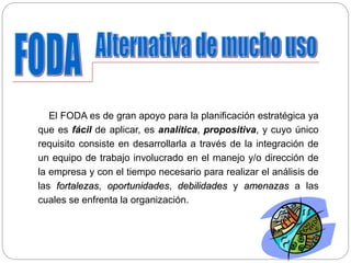 El FODA es de gran apoyo para la planificación estratégica ya
que es fácil de aplicar, es analítica, propositiva, y cuyo único
requisito consiste en desarrollarla a través de la integración de
un equipo de trabajo involucrado en el manejo y/o dirección de
la empresa y con el tiempo necesario para realizar el análisis de
las fortalezas, oportunidades, debilidades y amenazas a las
cuales se enfrenta la organización.
 