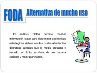 El análisis FODA permite recabar
información clave para determinar alternativas
estratégicas viables con las cuales afrontar los
diferentes cambios que el medio presenta y
hacerlo con éxito, es decir, de una manera
racional y mejor planificada.
 